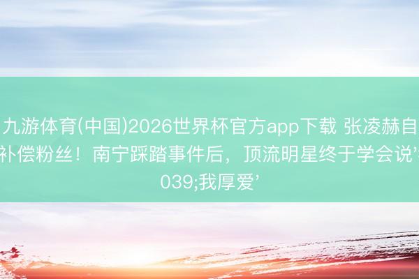 九游体育(中国)2026世界杯官方app下载 张凌赫自掏百万补偿粉丝!南宁踩踏事件后,顶流明星终于学会说'我厚爱'
